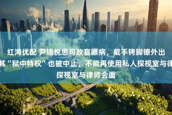 红海优配 尹锡悦患可致盲眼病，戴手铐脚镣外出就医，其“狱中特权”也被中止，不能再使用私人探视室与律师会面