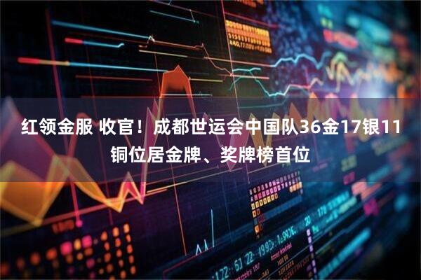 红领金服 收官！成都世运会中国队36金17银11铜位居金牌、奖牌榜首位
