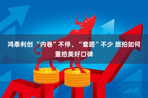 鸿泰利创 “内卷”不停、“套路”不少 旅拍如何重拾美好口碑