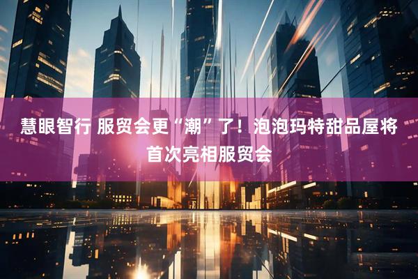 慧眼智行 服贸会更“潮”了！泡泡玛特甜品屋将首次亮相服贸会