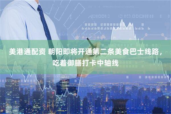 美港通配资 朝阳即将开通第二条美食巴士线路，吃着御膳打卡中轴线