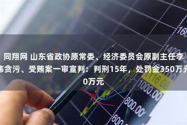 同翔网 山东省政协原常委、经济委员会原副主任李玮贪污、受贿案一审宣判：判刑15年，处罚金350万元
