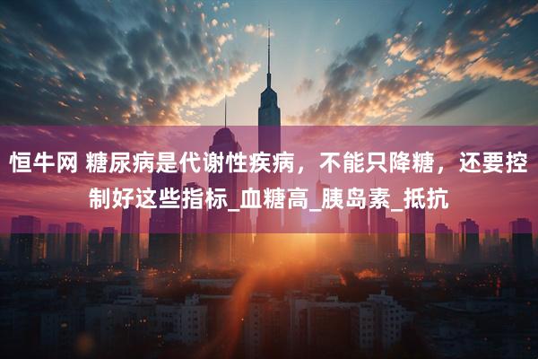 恒牛网 糖尿病是代谢性疾病，不能只降糖，还要控制好这些指标_血糖高_胰岛素_抵抗