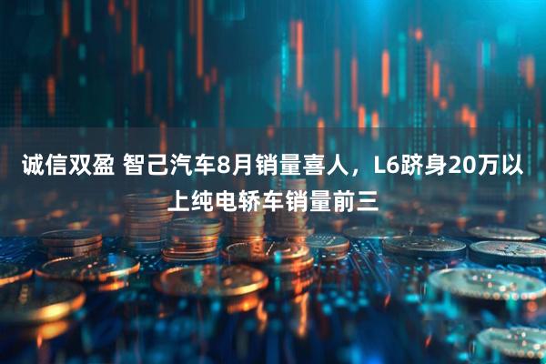 诚信双盈 智己汽车8月销量喜人，L6跻身20万以上纯电轿车销量前三