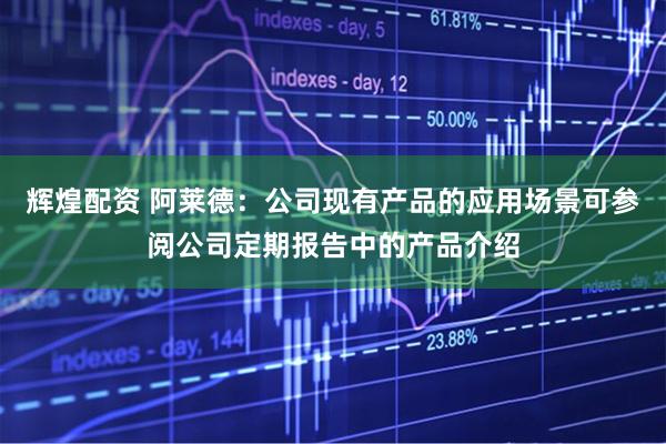 辉煌配资 阿莱德：公司现有产品的应用场景可参阅公司定期报告中的产品介绍