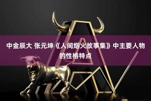 中金辰大 张元坤《人间烟火故事集》中主要人物的性格特点