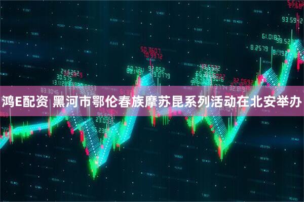 鸿E配资 黑河市鄂伦春族摩苏昆系列活动在北安举办
