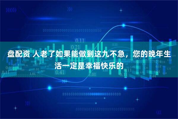 盘配资 人老了如果能做到这九不急，您的晚年生活一定是幸福快乐的