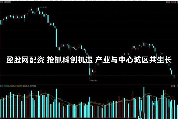 盈股网配资 抢抓科创机遇 产业与中心城区共生长