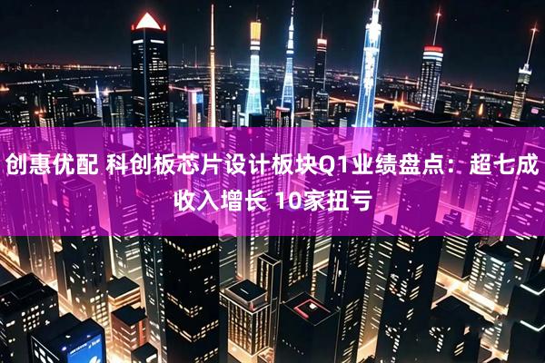 创惠优配 科创板芯片设计板块Q1业绩盘点：超七成收入增长 10家扭亏