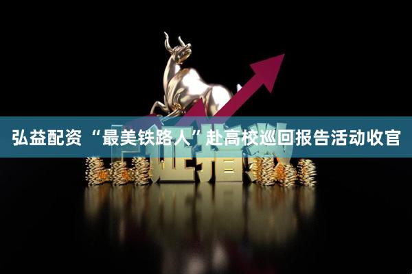 弘益配资 “最美铁路人”赴高校巡回报告活动收官