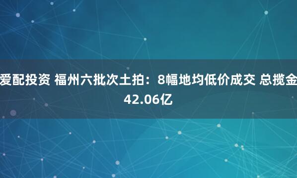 爱配投资 福州六批次土拍：8幅地均低价成交 总揽金42.06亿