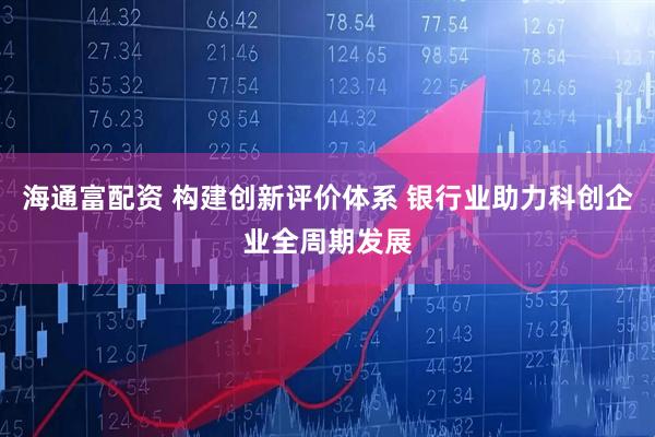 海通富配资 构建创新评价体系 银行业助力科创企业全周期发展