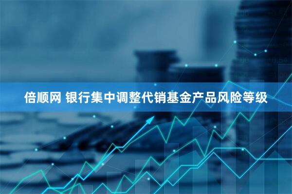 倍顺网 银行集中调整代销基金产品风险等级