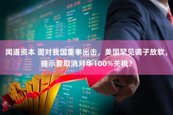 闻道资本 面对我国重拳出击，美国罕见调子放软，暗示要取消对华100%关税？