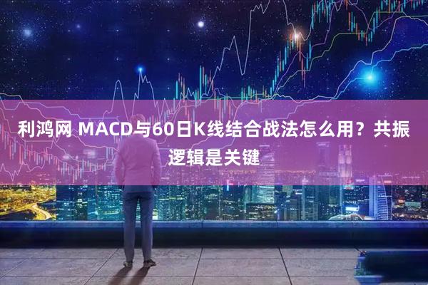 利鸿网 MACD与60日K线结合战法怎么用?共振逻辑是关键