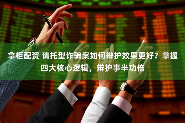 拿柜配资 请托型诈骗案如何辩护效果更好？掌握四大核心逻辑，辩护事半功倍