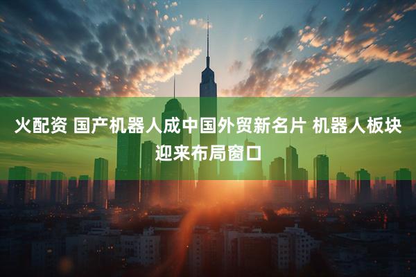 火配资 国产机器人成中国外贸新名片 机器人板块迎来布局窗口